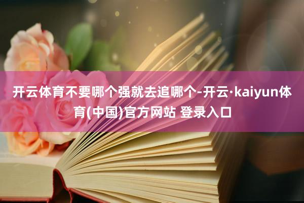 开云体育不要哪个强就去追哪个-开云·kaiyun体育(中国)官方网站 登录入口