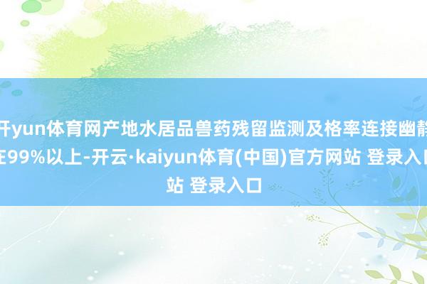开yun体育网产地水居品兽药残留监测及格率连接幽静在99%以上-开云·kaiyun体育(中国)官方网站 登录入口