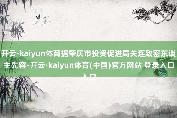 开云·kaiyun体育据肇庆市投资促进局关连致密东谈主先容-开云·kaiyun体育(中国)官方网站 登录入口