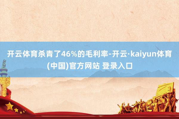 开云体育杀青了46%的毛利率-开云·kaiyun体育(中国)官方网站 登录入口