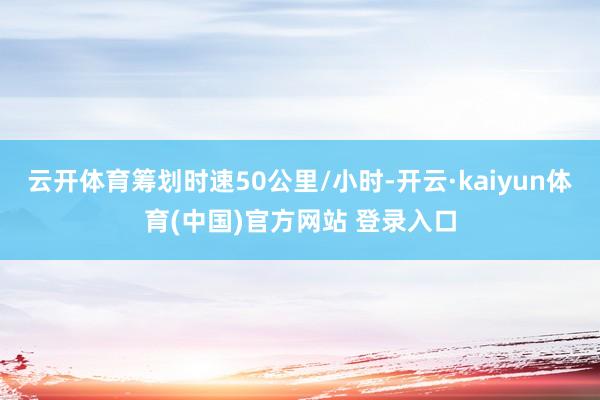 云开体育筹划时速50公里/小时-开云·kaiyun体育(中国)官方网站 登录入口