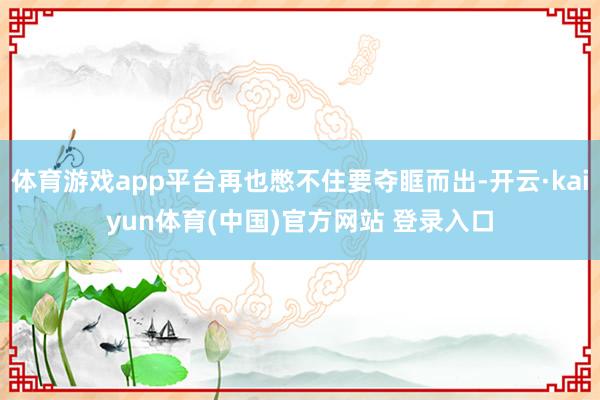 体育游戏app平台再也憋不住要夺眶而出-开云·kaiyun体育(中国)官方网站 登录入口