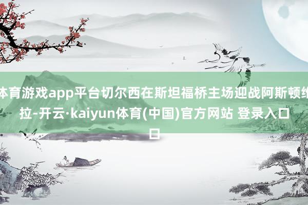体育游戏app平台切尔西在斯坦福桥主场迎战阿斯顿维拉-开云·kaiyun体育(中国)官方网站 登录入口