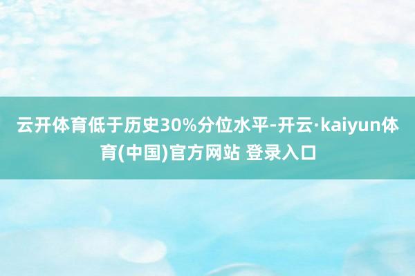 云开体育低于历史30%分位水平-开云·kaiyun体育(中国)官方网站 登录入口