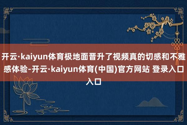 开云·kaiyun体育极地面晋升了视频真的切感和不雅感体验-开云·kaiyun体育(中国)官方网站 登录入口
