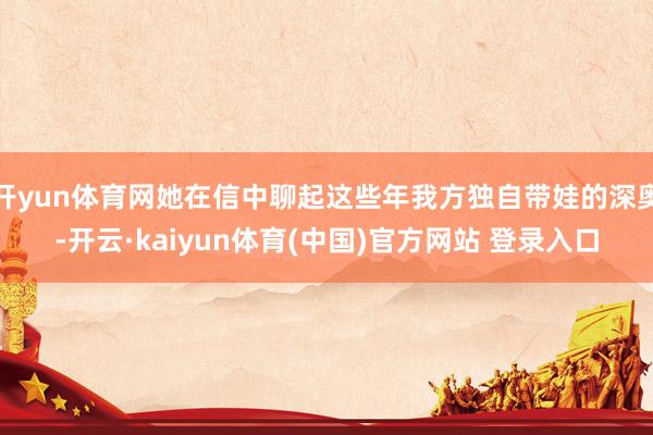开yun体育网她在信中聊起这些年我方独自带娃的深奥-开云·kaiyun体育(中国)官方网站 登录入口