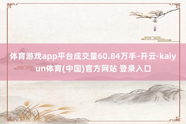 体育游戏app平台成交量60.84万手-开云·kaiyun体育(中国)官方网站 登录入口