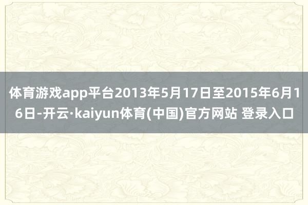 体育游戏app平台2013年5月17日至2015年6月16日-开云·kaiyun体育(中国)官方网站 登录入口