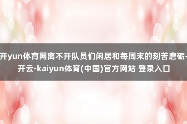 开yun体育网离不开队员们闲居和每周末的刻苦磨砺-开云·kaiyun体育(中国)官方网站 登录入口