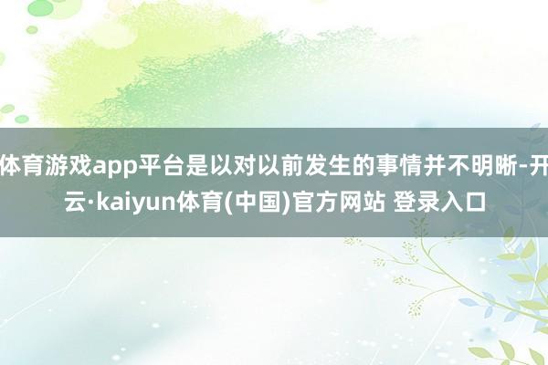 体育游戏app平台是以对以前发生的事情并不明晰-开云·kaiyun体育(中国)官方网站 登录入口