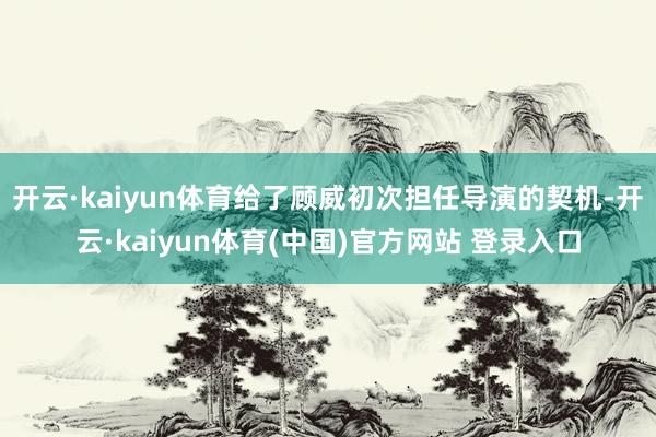 开云·kaiyun体育给了顾威初次担任导演的契机-开云·kaiyun体育(中国)官方网站 登录入口