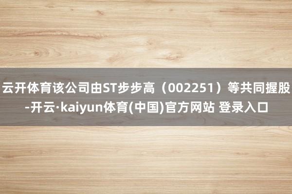 云开体育该公司由ST步步高(002251)等共同握股-开云·kaiyun体育(中国)官方网站 登录入口