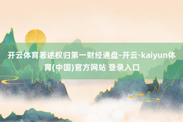 开云体育著述权归第一财经通盘-开云·kaiyun体育(中国)官方网站 登录入口