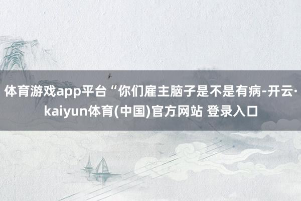 体育游戏app平台“你们雇主脑子是不是有病-开云·kaiyun体育(中国)官方网站 登录入口
