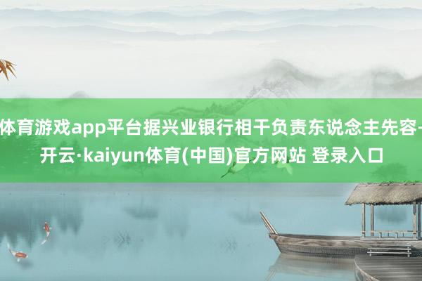 体育游戏app平台据兴业银行相干负责东说念主先容-开云·kaiyun体育(中国)官方网站 登录入口