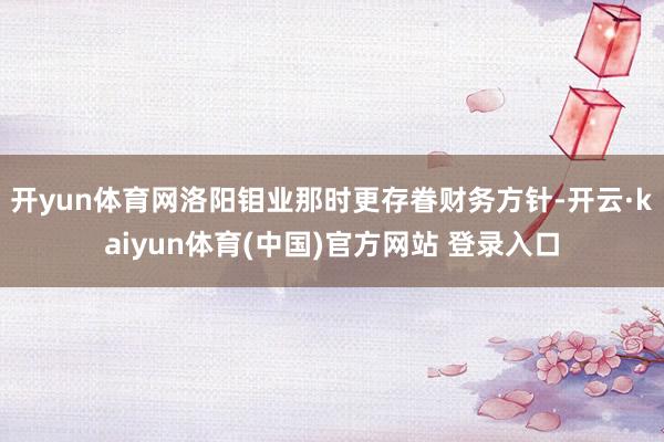 开yun体育网洛阳钼业那时更存眷财务方针-开云·kaiyun体育(中国)官方网站 登录入口