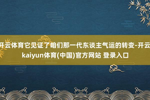 开云体育它见证了咱们那一代东谈主气运的转变-开云·kaiyun体育(中国)官方网站 登录入口