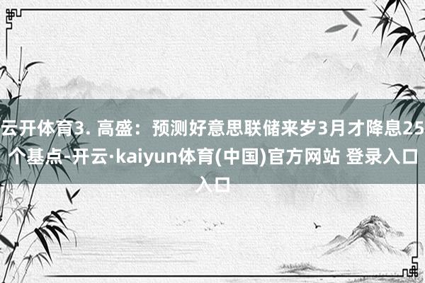 云开体育3. 高盛:预测好意思联储来岁3月才降息25个基点-开云·kaiyun体育(中国)官方网站 登录入口