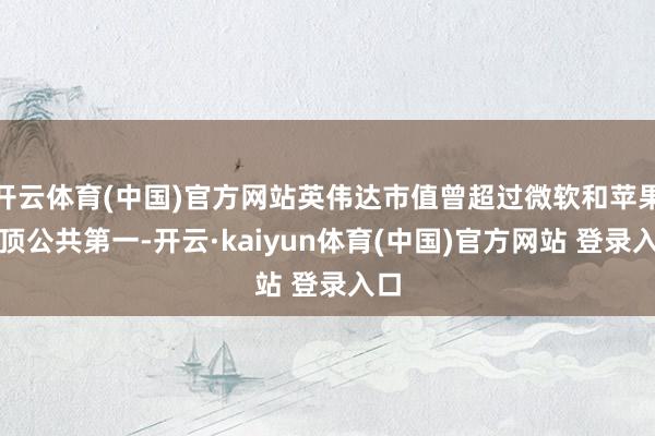 开云体育(中国)官方网站英伟达市值曾超过微软和苹果登顶公共第一-开云·kaiyun体育(中国)官方网站 登录入口