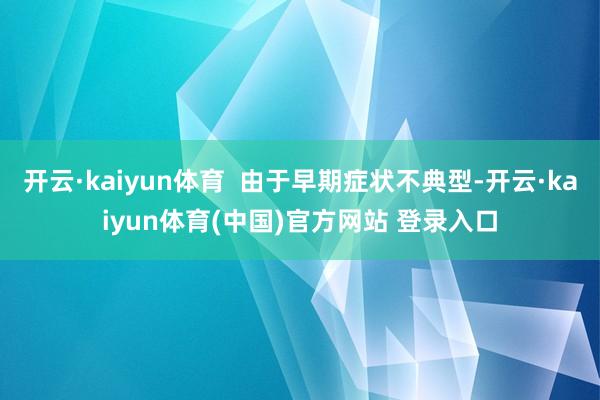 开云·kaiyun体育 由于早期症状不典型-开云·kaiyun体育(中国)官方网站 登录入口