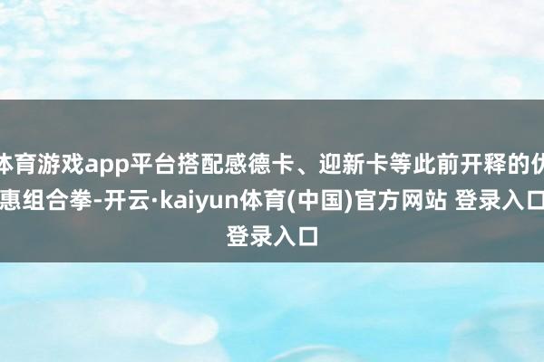 体育游戏app平台搭配感德卡、迎新卡等此前开释的优惠组合拳-开云·kaiyun体育(中国)官方网站 登录入口