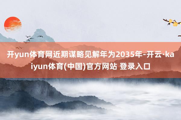 开yun体育网近期谋略见解年为2035年-开云·kaiyun体育(中国)官方网站 登录入口