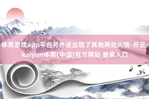 体育游戏app平台另外还出现了其他两处火情-开云·kaiyun体育(中国)官方网站 登录入口