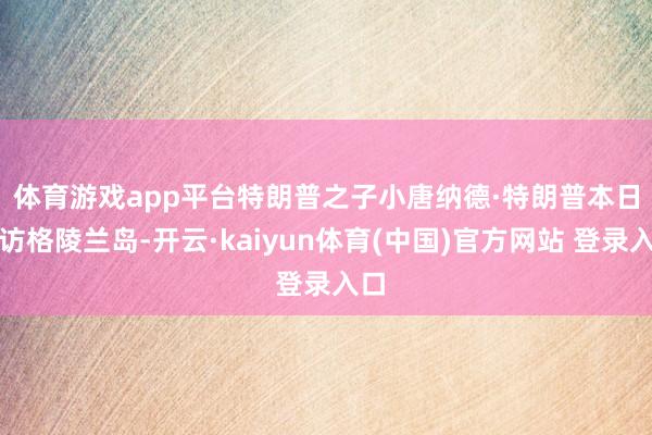 体育游戏app平台　　特朗普之子小唐纳德·特朗普本日到访格陵兰岛-开云·kaiyun体育(中国)官方网站 登录入口