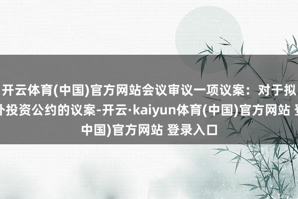 开云体育(中国)官方网站会议审议一项议案：对于拟坚忍对外投资公约的议案-开云·kaiyun体育(中国)官方网站 登录入口