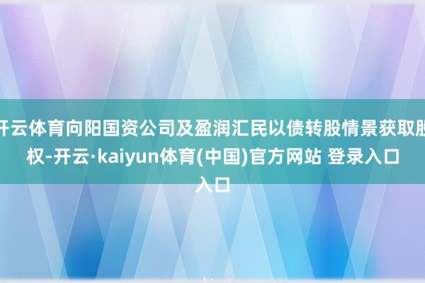 开云体育向阳国资公司及盈润汇民以债转股情景获取股权-开云·kaiyun体育(中国)官方网站 登录入口