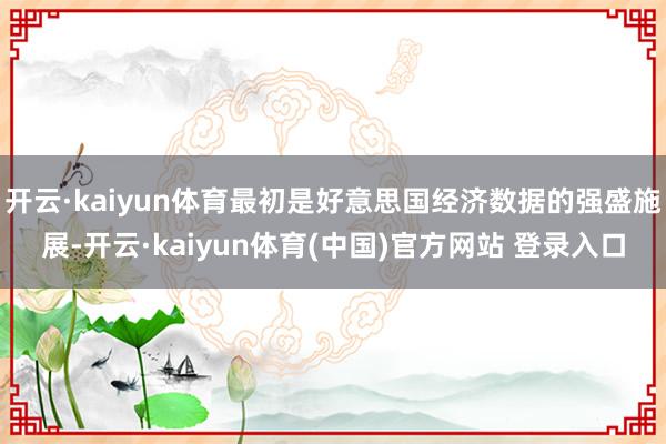 开云·kaiyun体育最初是好意思国经济数据的强盛施展-开云·kaiyun体育(中国)官方网站 登录入口