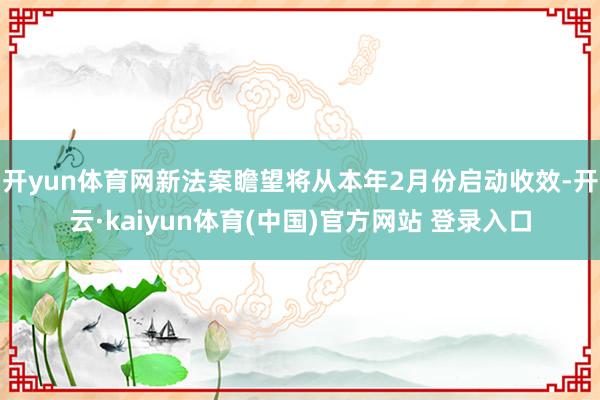 开yun体育网新法案瞻望将从本年2月份启动收效-开云·kaiyun体育(中国)官方网站 登录入口