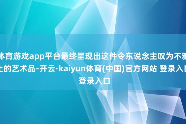 体育游戏app平台最终呈现出这件令东说念主叹为不雅止的艺术品-开云·kaiyun体育(中国)官方网站 登录入口