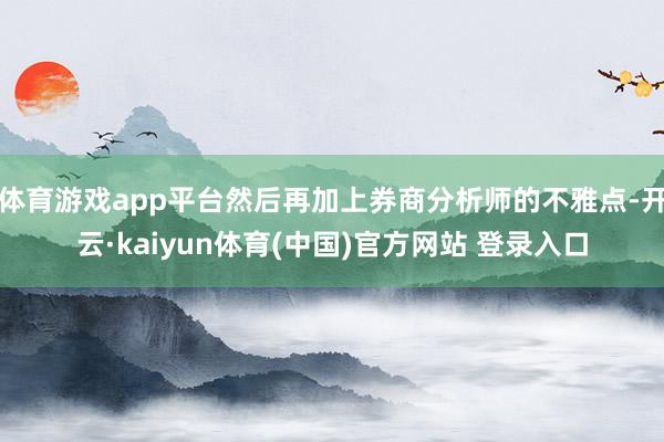 体育游戏app平台然后再加上券商分析师的不雅点-开云·kaiyun体育(中国)官方网站 登录入口