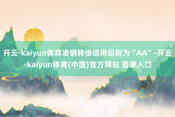 开云·kaiyun体育凌钢转债信用级别为“AA”-开云·kaiyun体育(中国)官方网站 登录入口