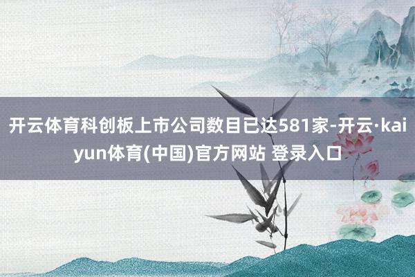 开云体育科创板上市公司数目已达581家-开云·kaiyun体育(中国)官方网站 登录入口