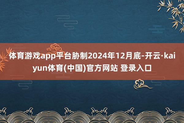 体育游戏app平台胁制2024年12月底-开云·kaiyun体育(中国)官方网站 登录入口