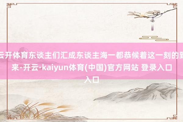 云开体育东谈主们汇成东谈主海一都恭候着这一刻的到来-开云·kaiyun体育(中国)官方网站 登录入口