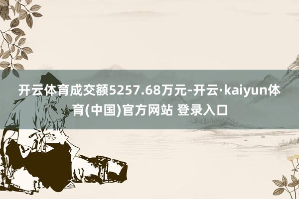 开云体育成交额5257.68万元-开云·kaiyun体育(中国)官方网站 登录入口