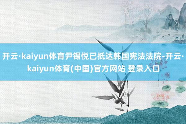 开云·kaiyun体育尹锡悦已抵达韩国宪法法院-开云·kaiyun体育(中国)官方网站 登录入口
