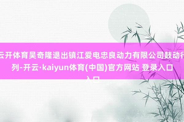 云开体育吴奇隆退出镇江爱电忠良动力有限公司鼓动行列-开云·kaiyun体育(中国)官方网站 登录入口