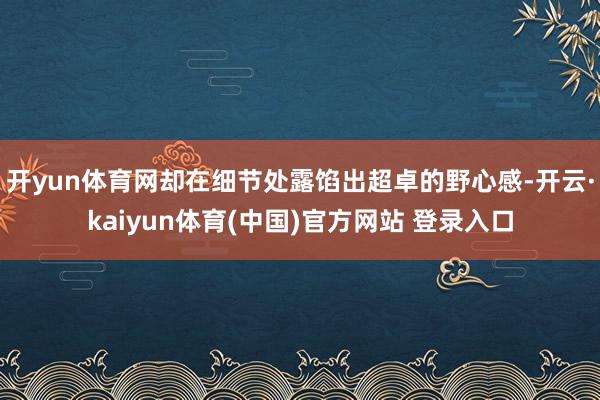 开yun体育网却在细节处露馅出超卓的野心感-开云·kaiyun体育(中国)官方网站 登录入口