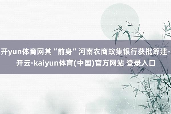 开yun体育网其“前身”河南农商蚁集银行获批筹建-开云·kaiyun体育(中国)官方网站 登录入口