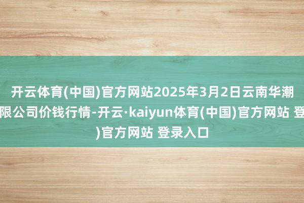 开云体育(中国)官方网站2025年3月2日云南华潮实业有限公司价钱行情-开云·kaiyun体育(中国)官方网站 登录入口
