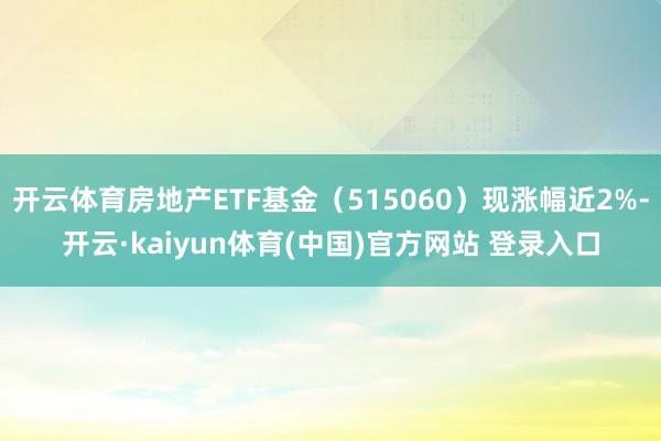 开云体育房地产ETF基金（515060）现涨幅近2%-开云·kaiyun体育(中国)官方网站 登录入口
