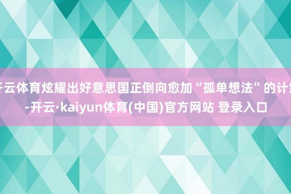 开云体育炫耀出好意思国正倒向愈加“孤单想法”的计策-开云·kaiyun体育(中国)官方网站 登录入口