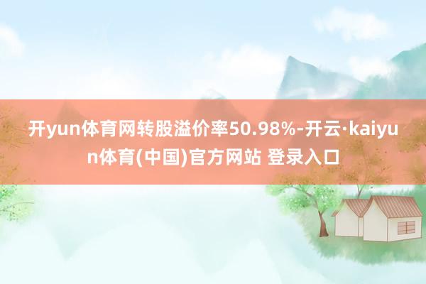 开yun体育网转股溢价率50.98%-开云·kaiyun体育(中国)官方网站 登录入口