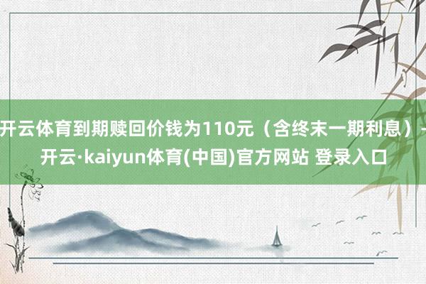 开云体育到期赎回价钱为110元（含终末一期利息）-开云·kaiyun体育(中国)官方网站 登录入口