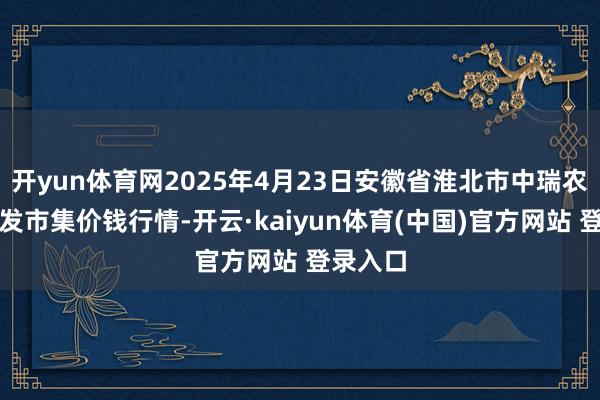 开yun体育网2025年4月23日安徽省淮北市中瑞农产物批发市集价钱行情-开云·kaiyun体育(中国)官方网站 登录入口