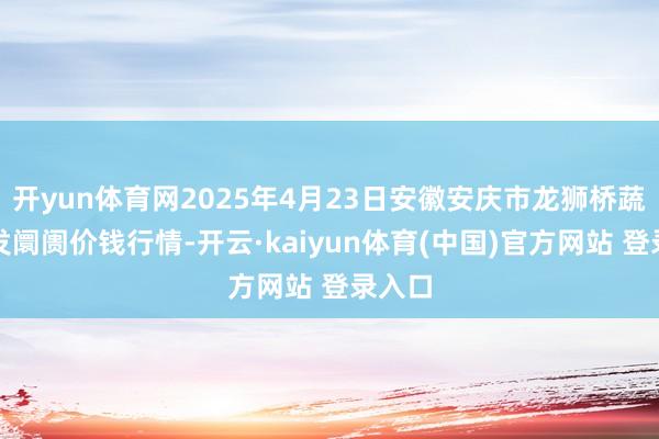 开yun体育网2025年4月23日安徽安庆市龙狮桥蔬菜批发阛阓价钱行情-开云·kaiyun体育(中国)官方网站 登录入口